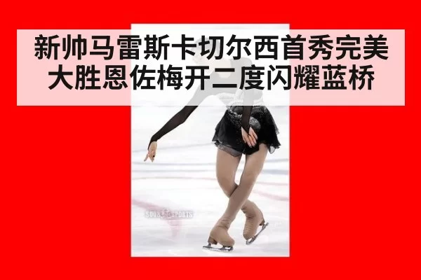 新帅马雷斯卡切尔西首秀完美大胜恩佐梅开二度闪耀蓝桥