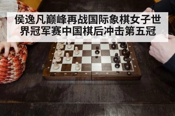 侯逸凡巅峰再战国际象棋女子世界冠军赛中国棋后冲击第五冠
