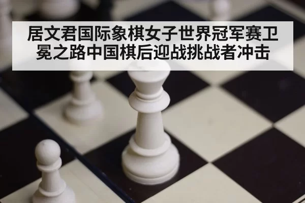 居文君国际象棋女子世界冠军赛卫冕之路中国棋后迎战挑战者冲击
